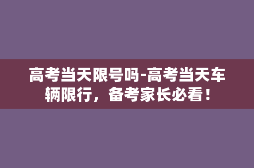 高考当天限号吗-高考当天车辆限行，备考家长必看！