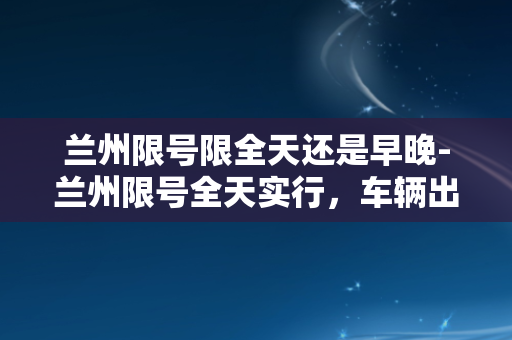 兰州限号限全天还是早晚-兰州限号全天实行，车辆出行需注意