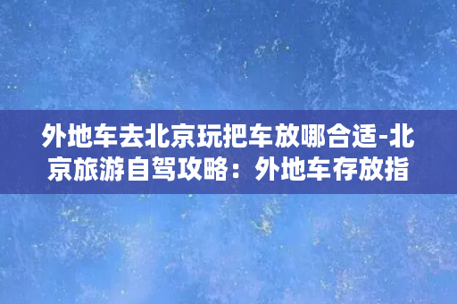 外地车去北京玩把车放哪合适-北京旅游自驾攻略：外地车存放指南