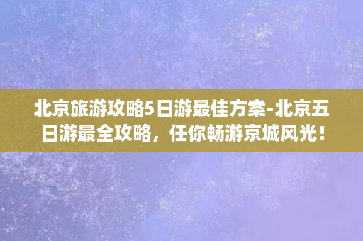 北京旅游攻略5日游最佳方案-北京五日游最全攻略，任你畅游京城风光！