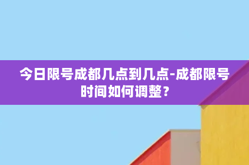 今日限号成都几点到几点-成都限号时间如何调整？