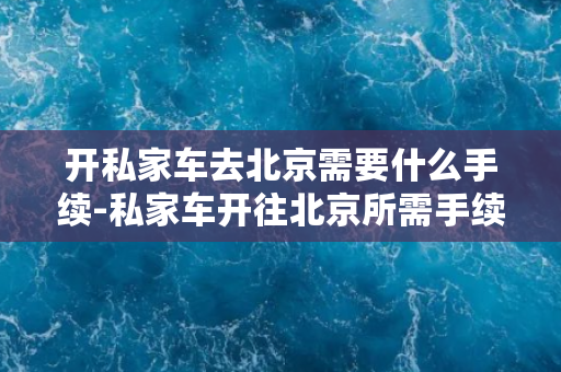 开私家车去北京需要什么手续-私家车开往北京所需手续