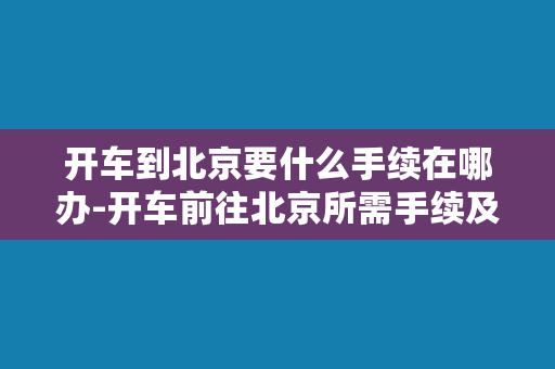 开车到北京要什么手续在哪办-开车前往北京所需手续及办理地点