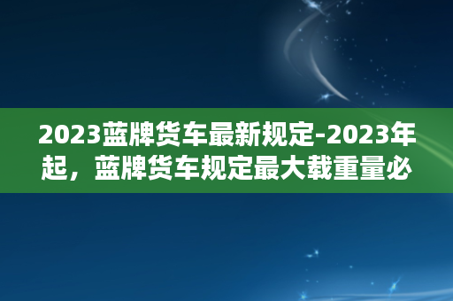 2023蓝牌货车最新规定-2023年起，蓝牌货车规定最大载重量必须达到多少吨？