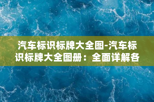 汽车标识标牌大全图-汽车标识标牌大全图册：全面详解各大汽车品牌车标及车牌设计！