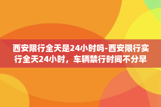 西安限行全天是24小时吗-西安限行实行全天24小时，车辆禁行时间不分早晚