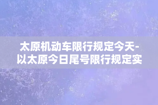 太原机动车限行规定今天-以太原今日尾号限行规定实施，车辆出行需留意！