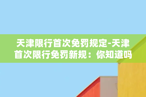 天津限行首次免罚规定-天津首次限行免罚新规：你知道吗？