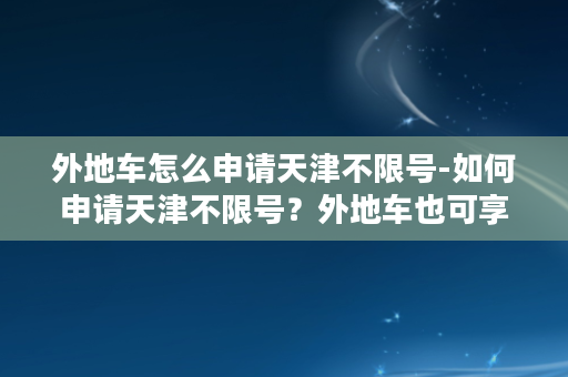 外地车怎么申请天津不限号-如何申请天津不限号？外地车也可享受！