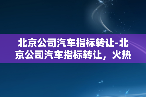 北京公司汽车指标转让-北京公司汽车指标转让，火热进行中！