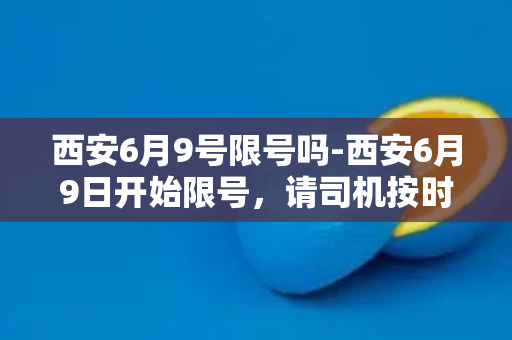 西安6月9号限号吗-西安6月9日开始限号，请司机按时整改