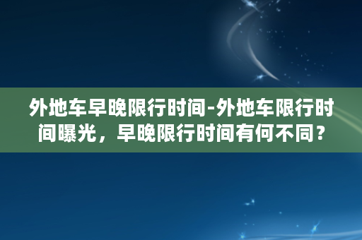 外地车早晚限行时间-外地车限行时间曝光，早晚限行时间有何不同？