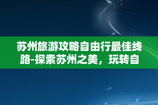 苏州旅游攻略自由行最佳线路-探索苏州之美，玩转自由行最佳攻略！