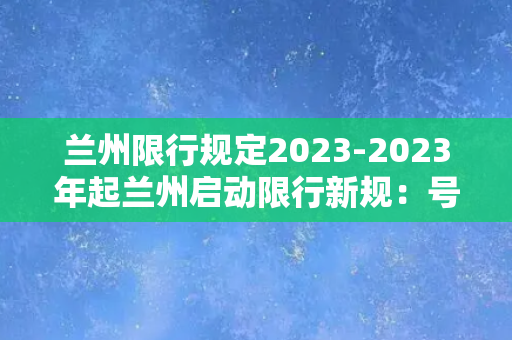 兰州限行规定2023-2023年起兰州启动限行新规：号牌尾号单双日分别行驶！