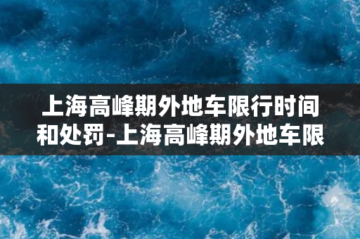 上海高峰期外地车限行时间和处罚-上海高峰期外地车限行时间及处罚详解