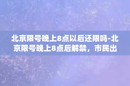 北京限号晚上8点以后还限吗-北京限号晚上8点后解禁，市民出行更便利