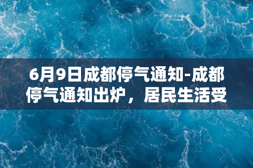 6月9日成都停气通知-成都停气通知出炉，居民生活受影响，请紧急备齐水源