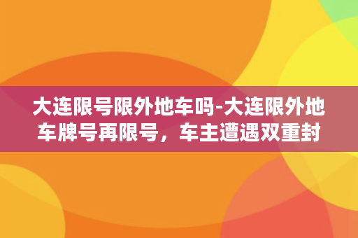 大连限号限外地车吗-大连限外地车牌号再限号，车主遭遇双重封锁