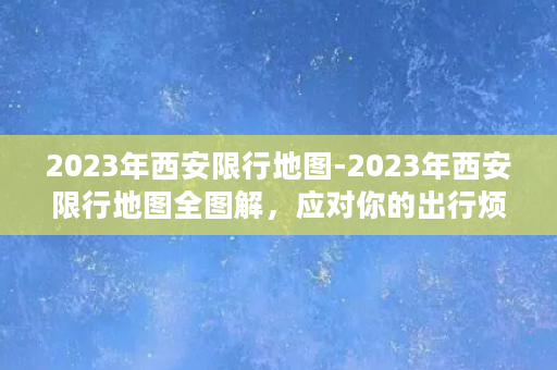 2023年西安限行地图-2023年西安限行地图全图解，应对你的出行烦恼！