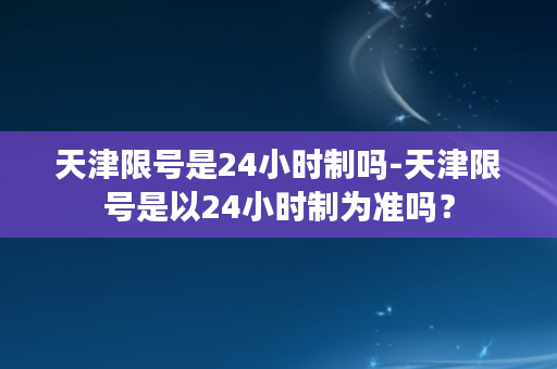 天津限号是24小时制吗-天津限号是以24小时制为准吗？