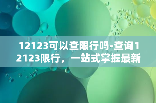 12123可以查限行吗-查询12123限行，一站式掌握最新交通信息！