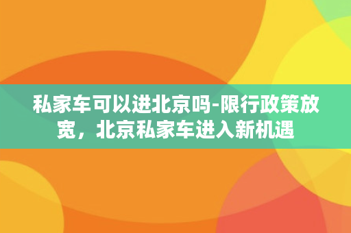 私家车可以进北京吗-限行政策放宽，北京私家车进入新机遇