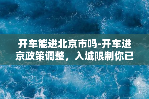 开车能进北京市吗-开车进京政策调整，入城限制你已了解吗？