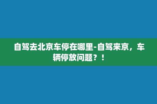 自驾去北京车停在哪里-自驾来京，车辆停放问题？！