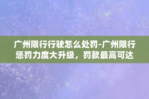 广州限行行驶怎么处罚-广州限行惩罚力度大升级，罚款最高可达500元！