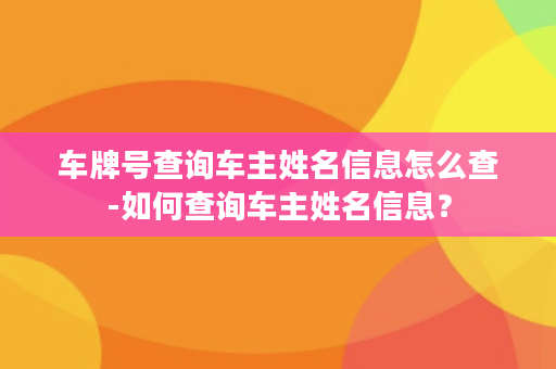 车牌号查询车主姓名信息怎么查-如何查询车主姓名信息？