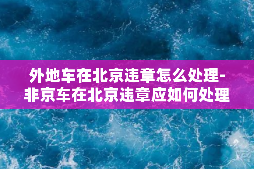 外地车在北京违章怎么处理-非京车在北京违章应如何处理？