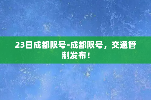 23日成都限号-成都限号，交通管制发布！