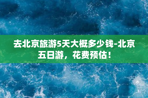 去北京旅游5天大概多少钱-北京五日游，花费预估！