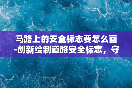 马路上的安全标志要怎么画-创新绘制道路安全标志，守护行人出行安全！