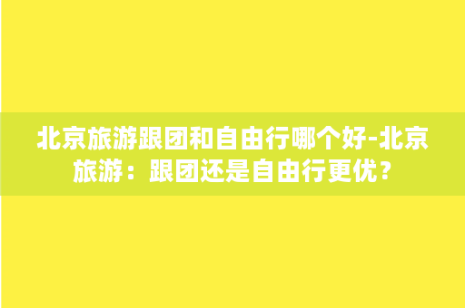 北京旅游跟团和自由行哪个好-北京旅游：跟团还是自由行更优？