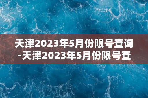 天津2023年5月份限号查询-天津2023年5月份限号查询新规发布！