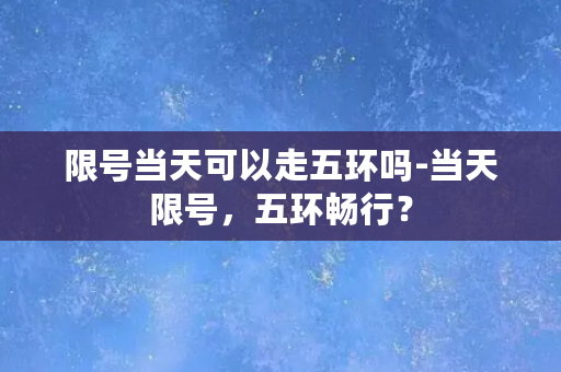 限号当天可以走五环吗-当天限号，五环畅行？