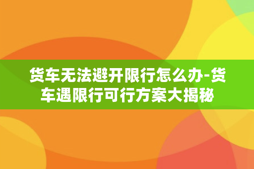 货车无法避开限行怎么办-货车遇限行可行方案大揭秘