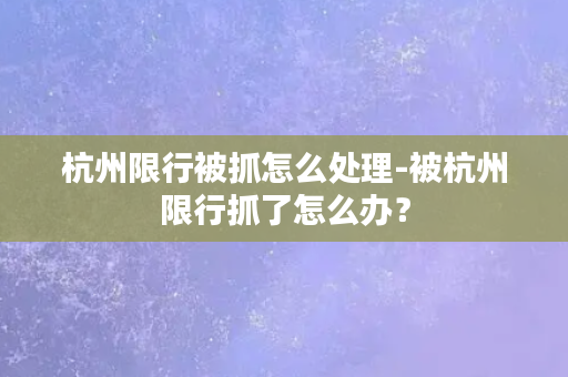 杭州限行被抓怎么处理-被杭州限行抓了怎么办？