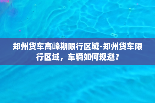 郑州货车高峰期限行区域-郑州货车限行区域，车辆如何规避？