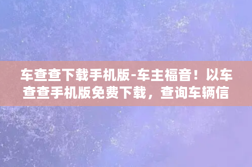 车查查下载手机版-车主福音！以车查查手机版免费下载，查询车辆信息更加方便快捷！