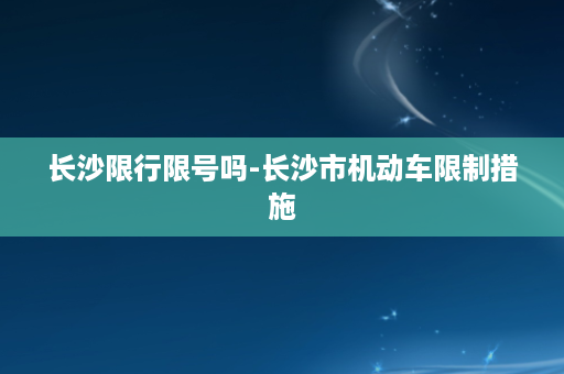 长沙限行限号吗-长沙市机动车限制措施