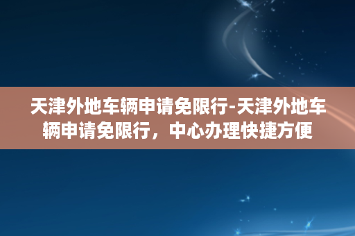 天津外地车辆申请免限行-天津外地车辆申请免限行，中心办理快捷方便