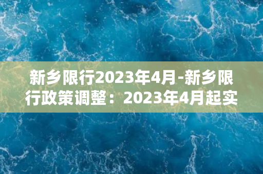 新乡限行2023年4月-新乡限行政策调整：2023年4月起实施新规定