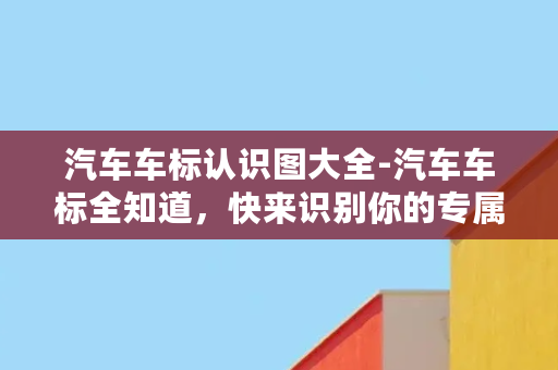 汽车车标认识图大全-汽车车标全知道，快来识别你的专属车标！