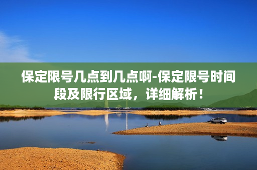 保定限号几点到几点啊-保定限号时间段及限行区域，详细解析！