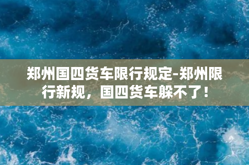 郑州国四货车限行规定-郑州限行新规，国四货车躲不了！