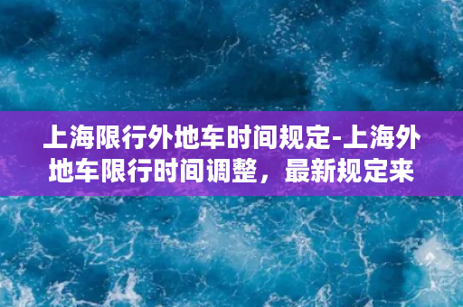 上海限行外地车时间规定-上海外地车限行时间调整，最新规定来了！