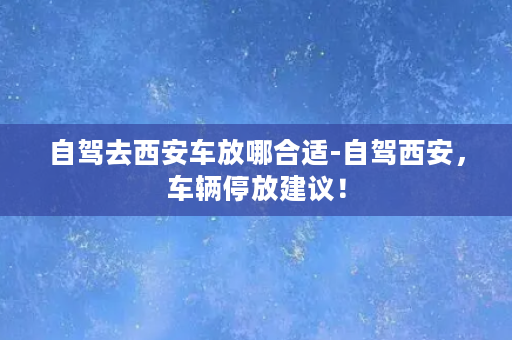 自驾去西安车放哪合适-自驾西安，车辆停放建议！