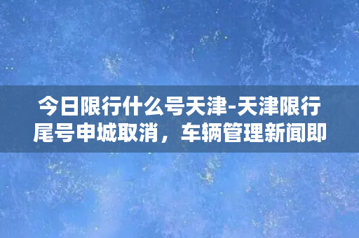 今日限行什么号天津-天津限行尾号申城取消，车辆管理新闻即时更新